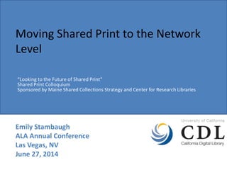 Moving Shared Print to the Network
Level
Emily Stambaugh
ALA Annual Conference
Las Vegas, NV
June 27, 2014
“Looking to the Future of Shared Print”
Shared Print Colloquium
Sponsored by Maine Shared Collections Strategy and Center for Research Libraries
 