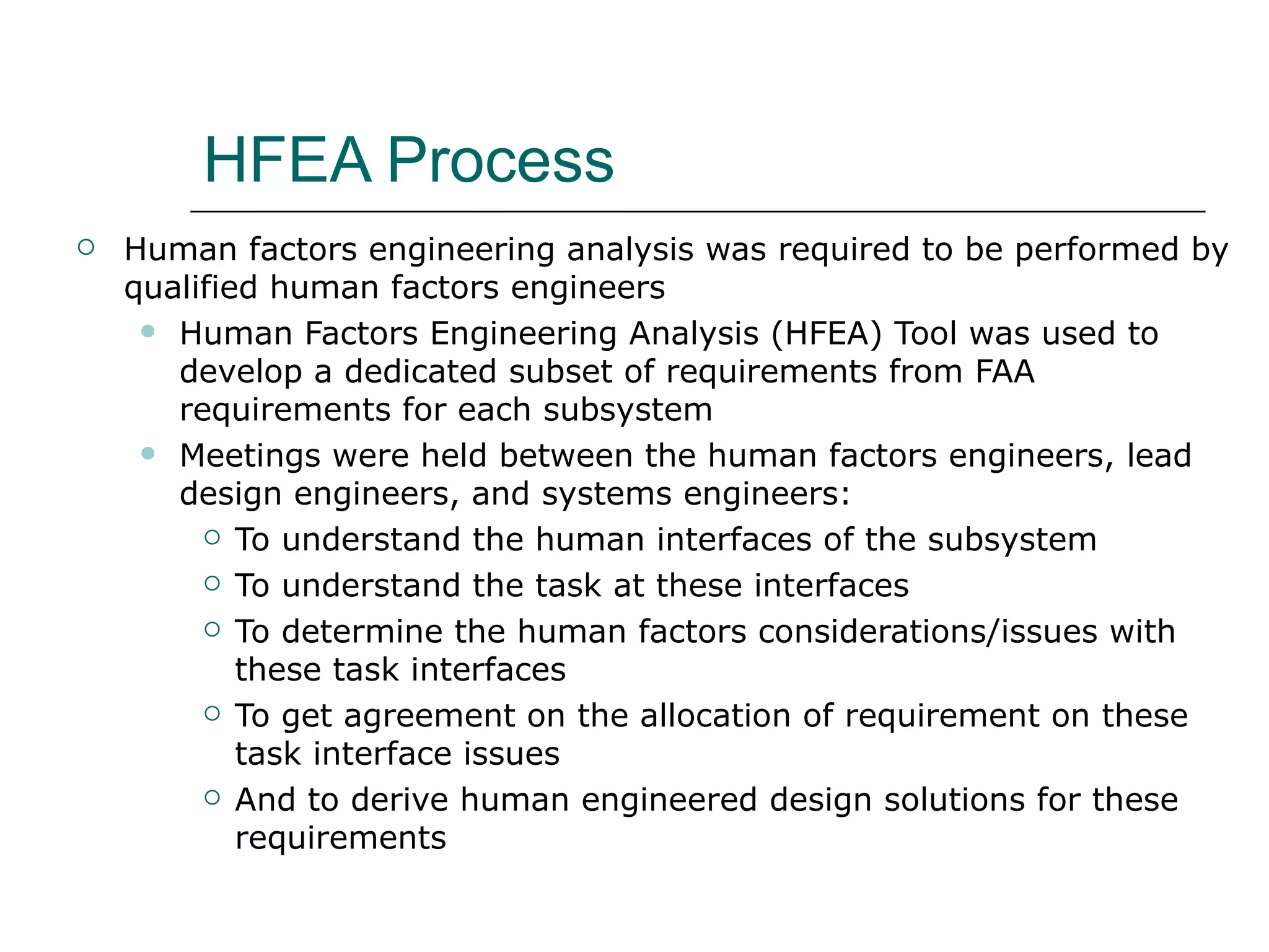 HFEA Process
   Human factors engineering analysis was required to be performed by
    qualified human factors engineers
      Human Factors Engineering Analysis (HFEA) Tool was used to
       develop a dedicated subset of requirements from FAA
       requirements for each subsystem
      Meetings were held between the human factors engineers, lead
       design engineers, and systems engineers:
          To understand the human interfaces of the subsystem

          To understand the task at these interfaces

          To determine the human factors considerations/issues with

            these task interfaces
          To get agreement on the allocation of requirement on these

            task interface issues
          And to derive human engineered design solutions for these

            requirements
 