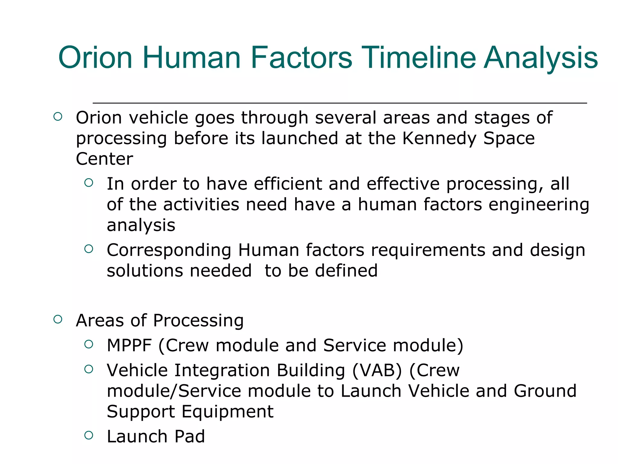 Orion Human Factors Timeline Analysis
   Orion vehicle goes through several areas and stages of
    processing before its launched at the Kennedy Space
    Center
      In order to have efficient and effective processing, all
        of the activities need have a human factors engineering
        analysis
      Corresponding Human factors requirements and design
        solutions needed to be defined

   Areas of Processing
      MPPF (Crew module and Service module)

      Vehicle Integration Building (VAB) (Crew
       module/Service module to Launch Vehicle and Ground
       Support Equipment
      Launch Pad
 