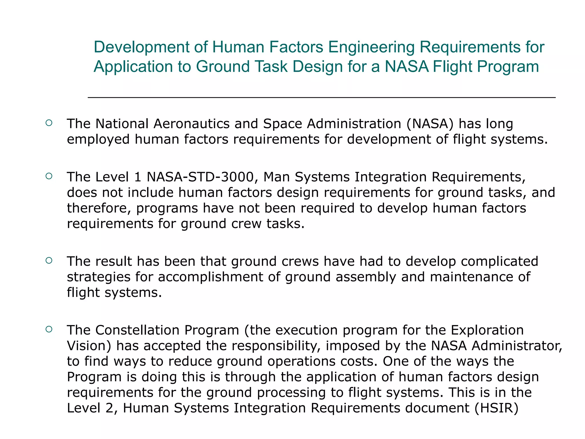 Development of Human Factors Engineering Requirements for
        Application to Ground Task Design for a NASA Flight Program


   The National Aeronautics and Space Administration (NASA) has long
    employed human factors requirements for development of flight systems.

   The Level 1 NASA-STD-3000, Man Systems Integration Requirements,
    does not include human factors design requirements for ground tasks, and
    therefore, programs have not been required to develop human factors
    requirements for ground crew tasks.

   The result has been that ground crews have had to develop complicated
    strategies for accomplishment of ground assembly and maintenance of
    flight systems.

   The Constellation Program (the execution program for the Exploration
    Vision) has accepted the responsibility, imposed by the NASA Administrator,
    to find ways to reduce ground operations costs. One of the ways the
    Program is doing this is through the application of human factors design
    requirements for the ground processing to flight systems. This is in the
    Level 2, Human Systems Integration Requirements document (HSIR)
 