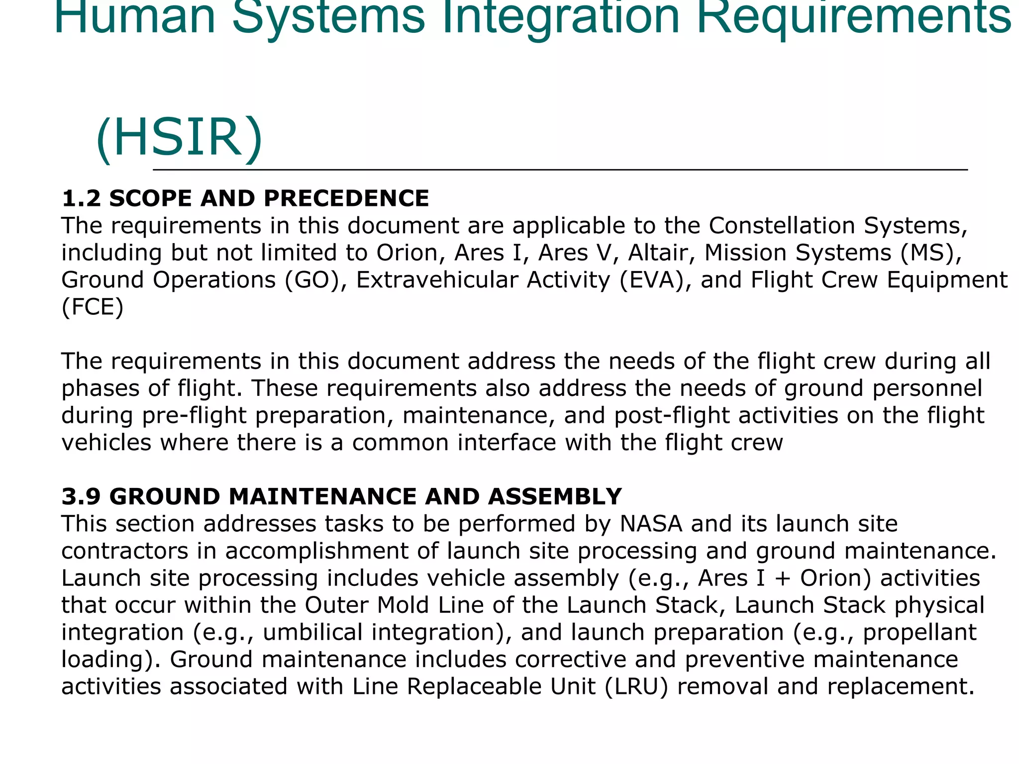 Human Systems Integration Requirements

   (HSIR)
1.2 SCOPE AND PRECEDENCE
The requirements in this document are applicable to the Constellation Systems,
including but not limited to Orion, Ares I, Ares V, Altair, Mission Systems (MS),
Ground Operations (GO), Extravehicular Activity (EVA), and Flight Crew Equipment
(FCE)

The requirements in this document address the needs of the flight crew during all
phases of flight. These requirements also address the needs of ground personnel
during pre-flight preparation, maintenance, and post-flight activities on the flight
vehicles where there is a common interface with the flight crew

3.9 GROUND MAINTENANCE AND ASSEMBLY
This section addresses tasks to be performed by NASA and its launch site
contractors in accomplishment of launch site processing and ground maintenance.
Launch site processing includes vehicle assembly (e.g., Ares I + Orion) activities
that occur within the Outer Mold Line of the Launch Stack, Launch Stack physical
integration (e.g., umbilical integration), and launch preparation (e.g., propellant
loading). Ground maintenance includes corrective and preventive maintenance
activities associated with Line Replaceable Unit (LRU) removal and replacement.
 