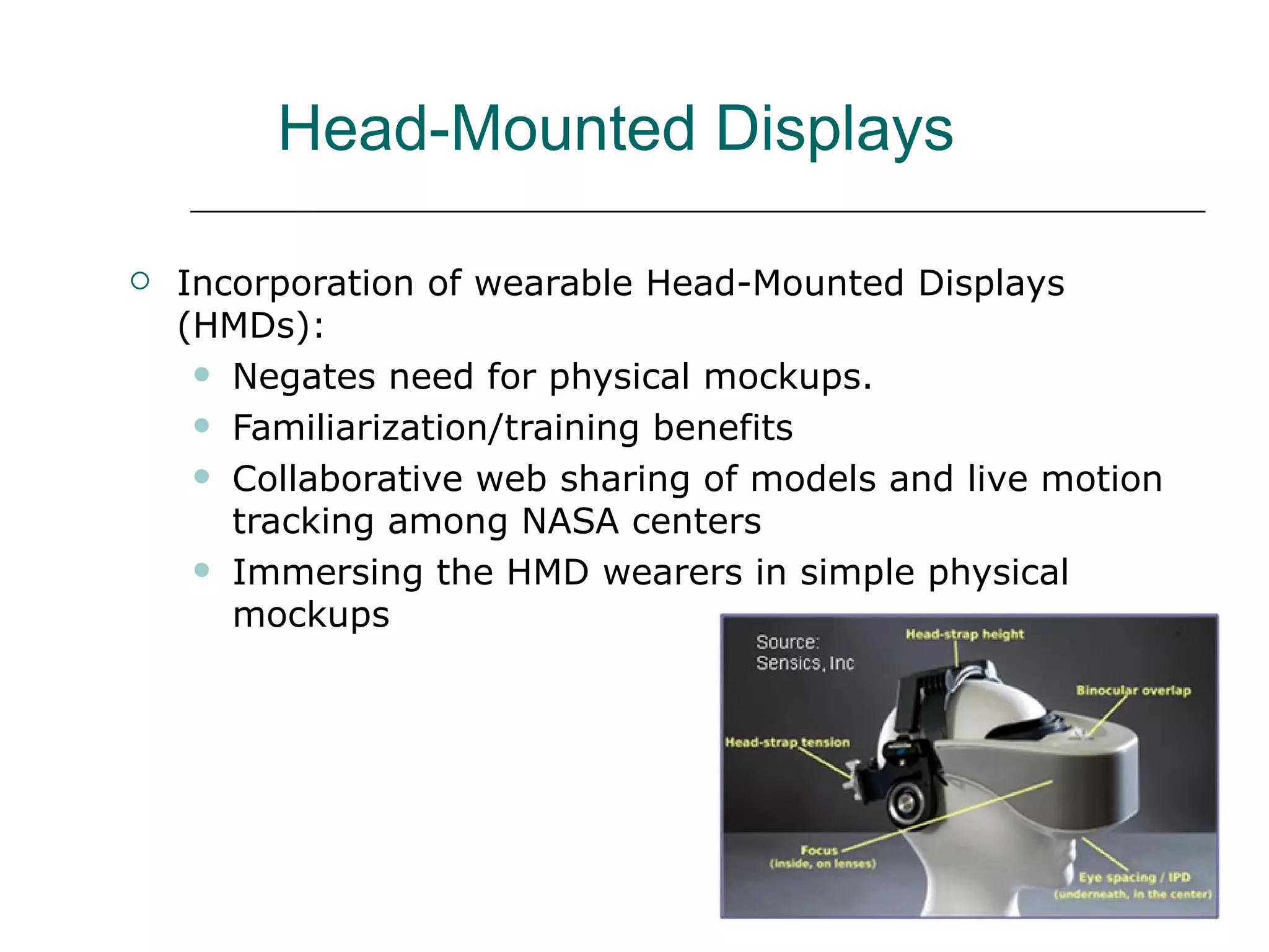 Head-Mounted Displays

   Incorporation of wearable Head-Mounted Displays
    (HMDs):
      Negates need for physical mockups.

      Familiarization/training benefits

      Collaborative web sharing of models and live motion
       tracking among NASA centers
      Immersing the HMD wearers in simple physical
       mockups
 