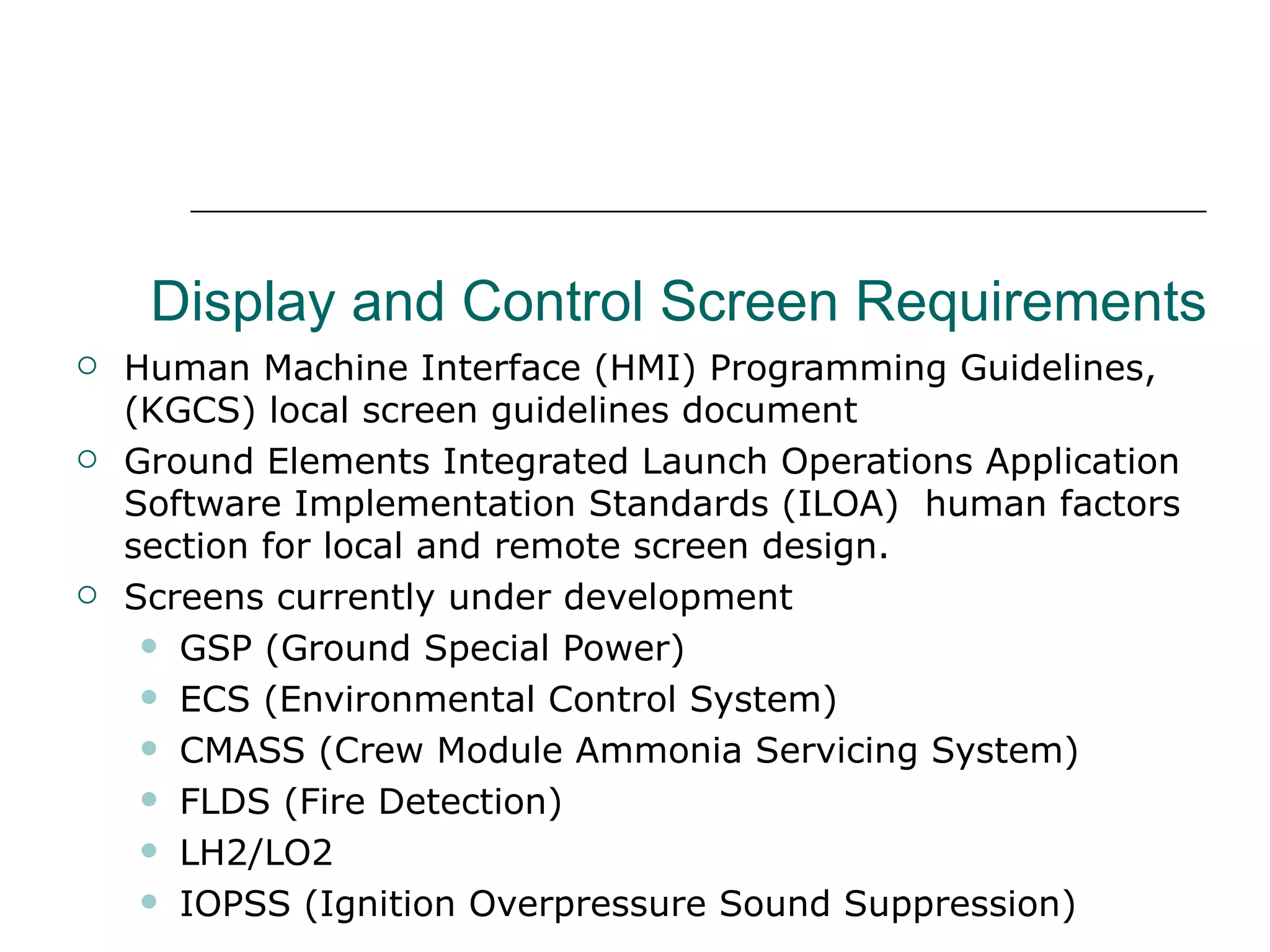 Display and Control Screen Requirements
   Human Machine Interface (HMI) Programming Guidelines,
    (KGCS) local screen guidelines document
   Ground Elements Integrated Launch Operations Application
    Software Implementation Standards (ILOA) human factors
    section for local and remote screen design.
   Screens currently under development
      GSP (Ground Special Power)

      ECS (Environmental Control System)

      CMASS (Crew Module Ammonia Servicing System)

      FLDS (Fire Detection)

      LH2/LO2

      IOPSS (Ignition Overpressure Sound Suppression)
 