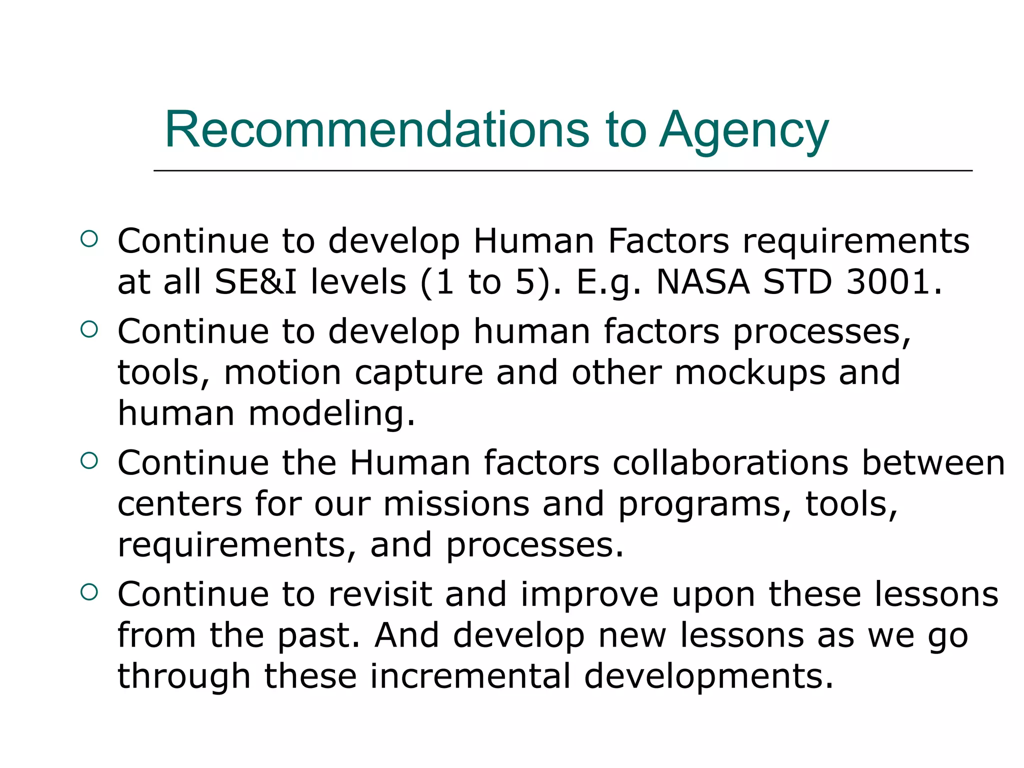 Recommendations to Agency
   Continue to develop Human Factors requirements
    at all SE&I levels (1 to 5). E.g. NASA STD 3001.
   Continue to develop human factors processes,
    tools, motion capture and other mockups and
    human modeling.
   Continue the Human factors collaborations between
    centers for our missions and programs, tools,
    requirements, and processes.
   Continue to revisit and improve upon these lessons
    from the past. And develop new lessons as we go
    through these incremental developments.
 