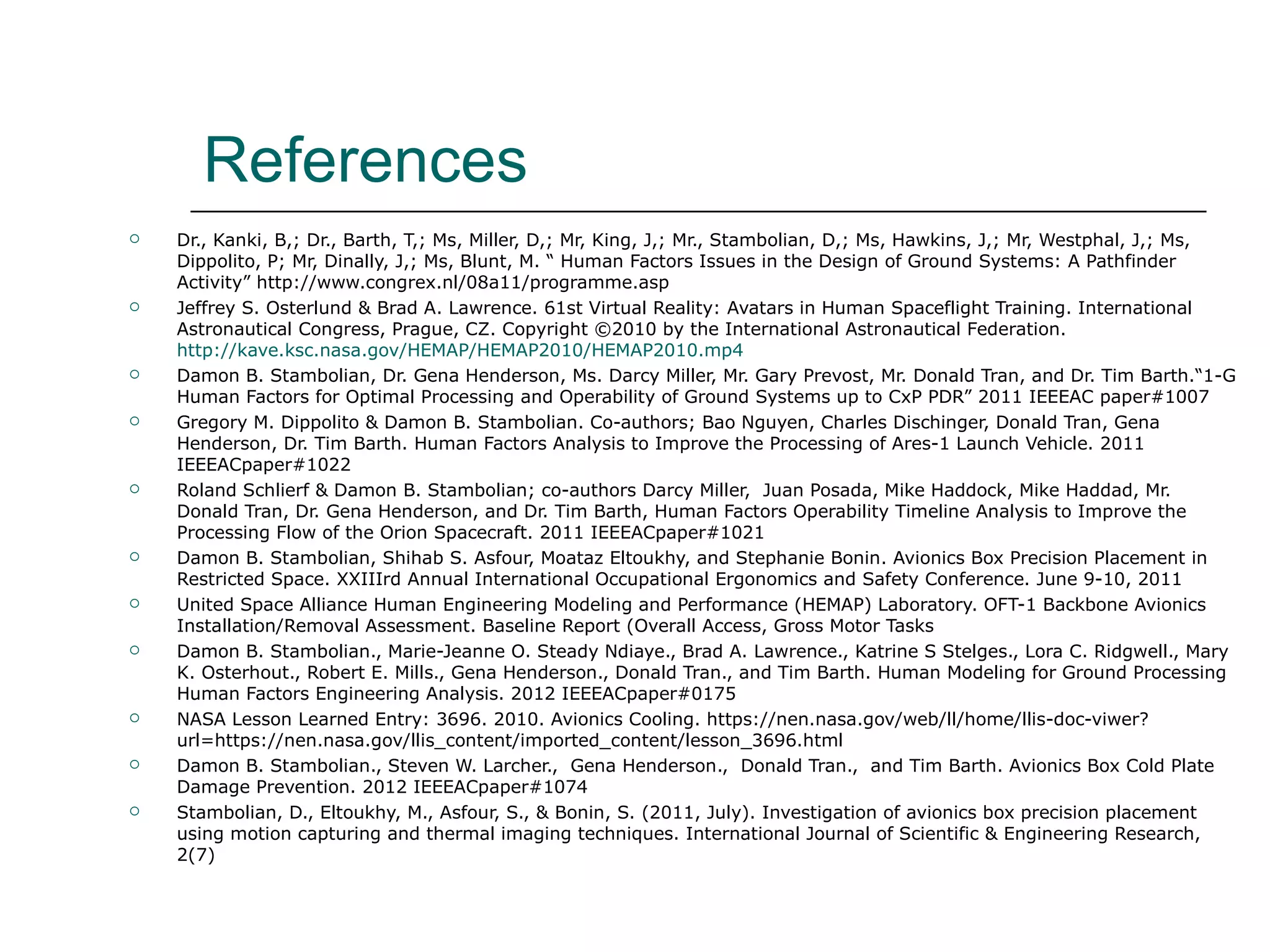 References
   Dr., Kanki, B,; Dr., Barth, T,; Ms, Miller, D,; Mr, King, J,; Mr., Stambolian, D,; Ms, Hawkins, J,; Mr, Westphal, J,; Ms,
    Dippolito, P; Mr, Dinally, J,; Ms, Blunt, M. “ Human Factors Issues in the Design of Ground Systems: A Pathfinder
    Activity” http://www.congrex.nl/08a11/programme.asp
   Jeffrey S. Osterlund & Brad A. Lawrence. 61st Virtual Reality: Avatars in Human Spaceflight Training. International
    Astronautical Congress, Prague, CZ. Copyright ©2010 by the International Astronautical Federation.
    http://kave.ksc.nasa.gov/HEMAP/HEMAP2010/HEMAP2010.mp4
   Damon B. Stambolian, Dr. Gena Henderson, Ms. Darcy Miller, Mr. Gary Prevost, Mr. Donald Tran, and Dr. Tim Barth.“1-G
    Human Factors for Optimal Processing and Operability of Ground Systems up to CxP PDR” 2011 IEEEAC paper#1007
   Gregory M. Dippolito & Damon B. Stambolian. Co-authors; Bao Nguyen, Charles Dischinger, Donald Tran, Gena
    Henderson, Dr. Tim Barth. Human Factors Analysis to Improve the Processing of Ares-1 Launch Vehicle. 2011
    IEEEACpaper#1022
   Roland Schlierf & Damon B. Stambolian; co-authors Darcy Miller, Juan Posada, Mike Haddock, Mike Haddad, Mr.
    Donald Tran, Dr. Gena Henderson, and Dr. Tim Barth, Human Factors Operability Timeline Analysis to Improve the
    Processing Flow of the Orion Spacecraft. 2011 IEEEACpaper#1021
   Damon B. Stambolian, Shihab S. Asfour, Moataz Eltoukhy, and Stephanie Bonin. Avionics Box Precision Placement in
    Restricted Space. XXIIIrd Annual International Occupational Ergonomics and Safety Conference. June 9-10, 2011
   United Space Alliance Human Engineering Modeling and Performance (HEMAP) Laboratory. OFT-1 Backbone Avionics
    Installation/Removal Assessment. Baseline Report (Overall Access, Gross Motor Tasks
   Damon B. Stambolian., Marie-Jeanne O. Steady Ndiaye., Brad A. Lawrence., Katrine S Stelges., Lora C. Ridgwell., Mary
    K. Osterhout., Robert E. Mills., Gena Henderson., Donald Tran., and Tim Barth. Human Modeling for Ground Processing
    Human Factors Engineering Analysis. 2012 IEEEACpaper#0175
   NASA Lesson Learned Entry: 3696. 2010. Avionics Cooling. https://nen.nasa.gov/web/ll/home/llis-doc-viwer?
    url=https://nen.nasa.gov/llis_content/imported_content/lesson_3696.html
   Damon B. Stambolian., Steven W. Larcher., Gena Henderson., Donald Tran., and Tim Barth. Avionics Box Cold Plate
    Damage Prevention. 2012 IEEEACpaper#1074
   Stambolian, D., Eltoukhy, M., Asfour, S., & Bonin, S. (2011, July). Investigation of avionics box precision placement
    using motion capturing and thermal imaging techniques. International Journal of Scientific & Engineering Research,
    2(7)
 