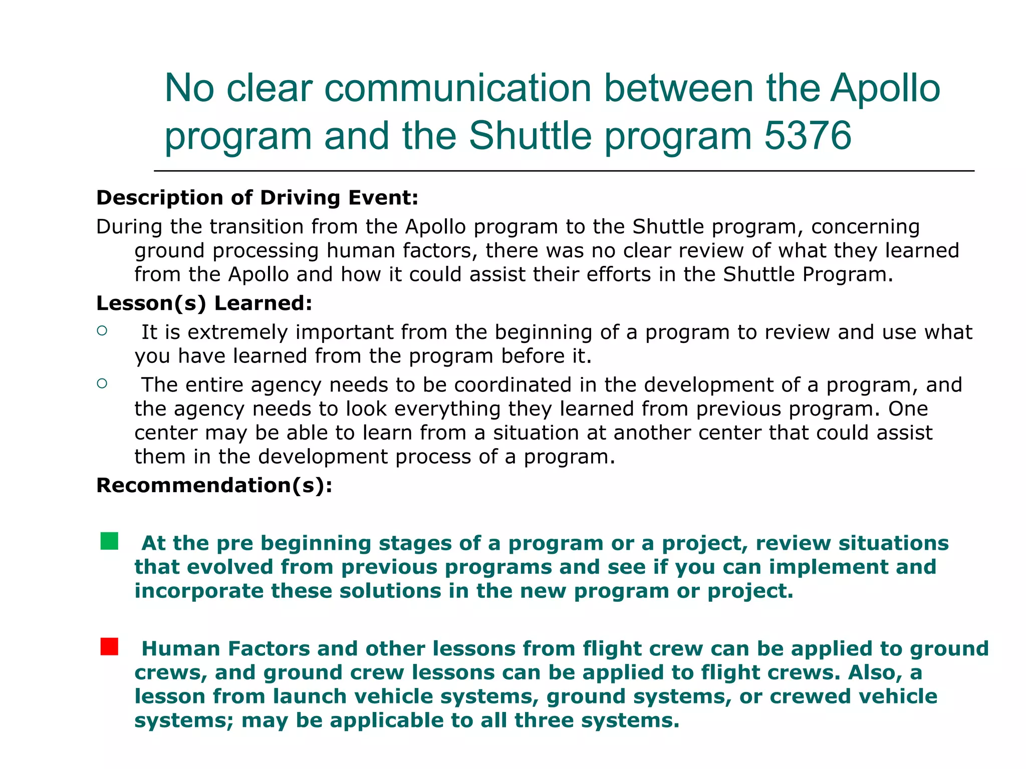 No clear communication between the Apollo
      program and the Shuttle program 5376
Description of Driving Event:
During the transition from the Apollo program to the Shuttle program, concerning
   ground processing human factors, there was no clear review of what they learned
   from the Apollo and how it could assist their efforts in the Shuttle Program.
Lesson(s) Learned:
   It is extremely important from the beginning of a program to review and use what
   you have learned from the program before it.
   The entire agency needs to be coordinated in the development of a program, and
   the agency needs to look everything they learned from previous program. One
   center may be able to learn from a situation at another center that could assist
   them in the development process of a program.
Recommendation(s):


    At the pre beginning stages of a program or a project, review situations
    that evolved from previous programs and see if you can implement and
    incorporate these solutions in the new program or project.


    Human Factors and other lessons from flight crew can be applied to ground
    crews, and ground crew lessons can be applied to flight crews. Also, a
    lesson from launch vehicle systems, ground systems, or crewed vehicle
    systems; may be applicable to all three systems.
 