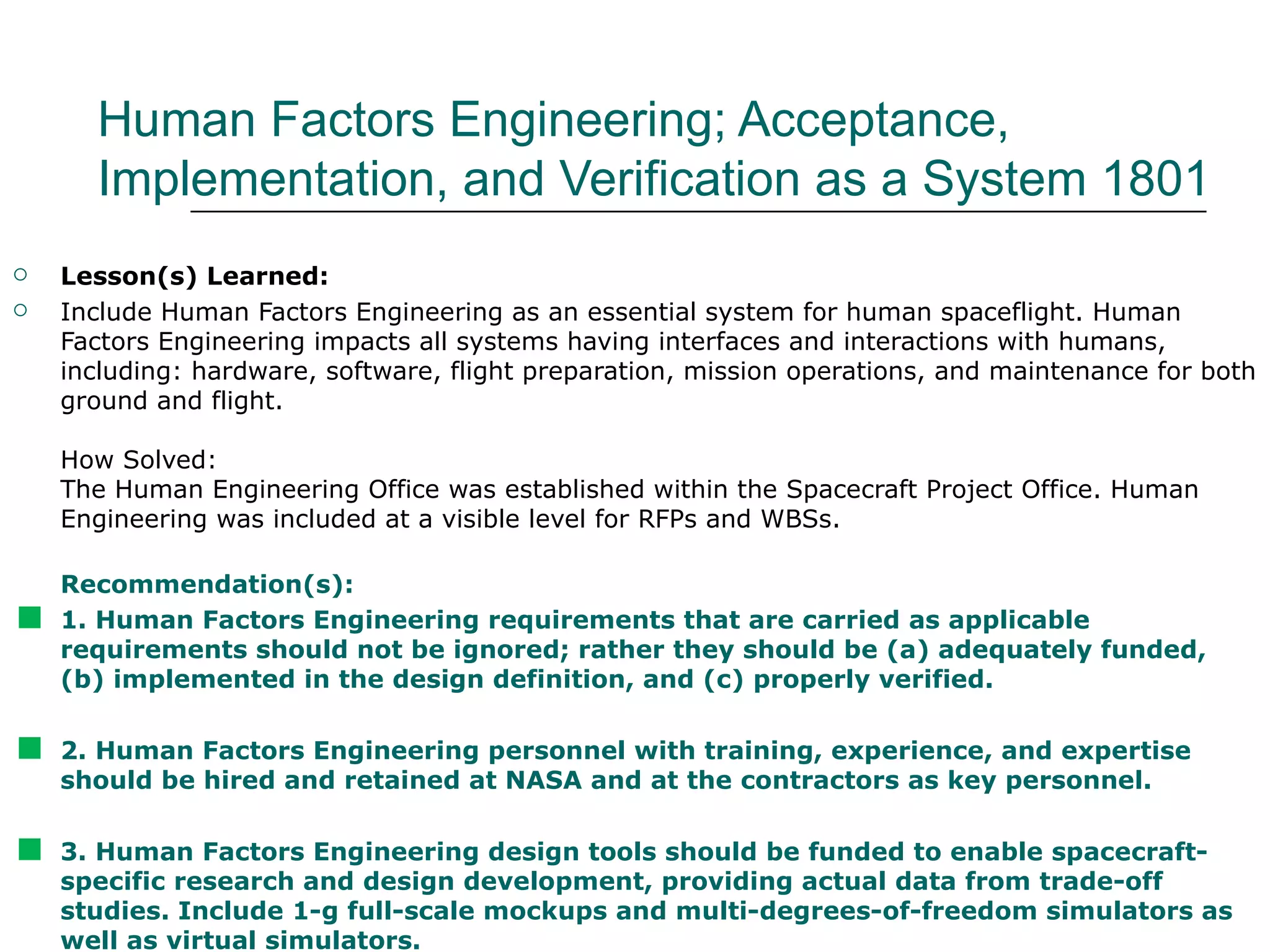 Human Factors Engineering; Acceptance,
      Implementation, and Verification as a System 1801
   Lesson(s) Learned:
   Include Human Factors Engineering as an essential system for human spaceflight. Human
    Factors Engineering impacts all systems having interfaces and interactions with humans,
    including: hardware, software, flight preparation, mission operations, and maintenance for both
    ground and flight.

    How Solved:
    The Human Engineering Office was established within the Spacecraft Project Office. Human
    Engineering was included at a visible level for RFPs and WBSs.

    Recommendation(s):

   1. Human Factors Engineering requirements that are carried as applicable
    requirements should not be ignored; rather they should be (a) adequately funded,
    (b) implemented in the design definition, and (c) properly verified.


   2. Human Factors Engineering personnel with training, experience, and expertise
    should be hired and retained at NASA and at the contractors as key personnel.


   3. Human Factors Engineering design tools should be funded to enable spacecraft-
    specific research and design development, providing actual data from trade-off
    studies. Include 1-g full-scale mockups and multi-degrees-of-freedom simulators as
    well as virtual simulators.
 