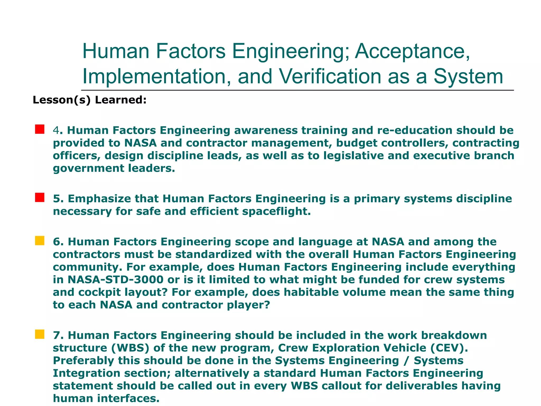 Human Factors Engineering; Acceptance,
         Implementation, and Verification as a System
Lesson(s) Learned:


   4. Human Factors Engineering awareness training and re-education should be
    provided to NASA and contractor management, budget controllers, contracting
    officers, design discipline leads, as well as to legislative and executive branch
    government leaders.


   5. Emphasize that Human Factors Engineering is a primary systems discipline
    necessary for safe and efficient spaceflight.


   6. Human Factors Engineering scope and language at NASA and among the
    contractors must be standardized with the overall Human Factors Engineering
    community. For example, does Human Factors Engineering include everything
    in NASA-STD-3000 or is it limited to what might be funded for crew systems
    and cockpit layout? For example, does habitable volume mean the same thing
    to each NASA and contractor player?


   7. Human Factors Engineering should be included in the work breakdown
    structure (WBS) of the new program, Crew Exploration Vehicle (CEV).
    Preferably this should be done in the Systems Engineering / Systems
    Integration section; alternatively a standard Human Factors Engineering
    statement should be called out in every WBS callout for deliverables having
    human interfaces.
 