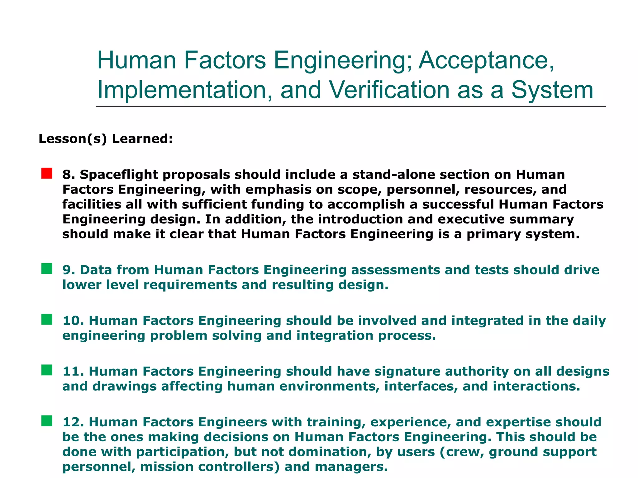 Human Factors Engineering; Acceptance,
         Implementation, and Verification as a System
Lesson(s) Learned:


   8. Spaceflight proposals should include a stand-alone section on Human
    Factors Engineering, with emphasis on scope, personnel, resources, and
    facilities all with sufficient funding to accomplish a successful Human Factors
    Engineering design. In addition, the introduction and executive summary
    should make it clear that Human Factors Engineering is a primary system.


   9. Data from Human Factors Engineering assessments and tests should drive
    lower level requirements and resulting design.


   10. Human Factors Engineering should be involved and integrated in the daily
    engineering problem solving and integration process.


   11. Human Factors Engineering should have signature authority on all designs
    and drawings affecting human environments, interfaces, and interactions.


   12. Human Factors Engineers with training, experience, and expertise should
    be the ones making decisions on Human Factors Engineering. This should be
    done with participation, but not domination, by users (crew, ground support
    personnel, mission controllers) and managers.
 