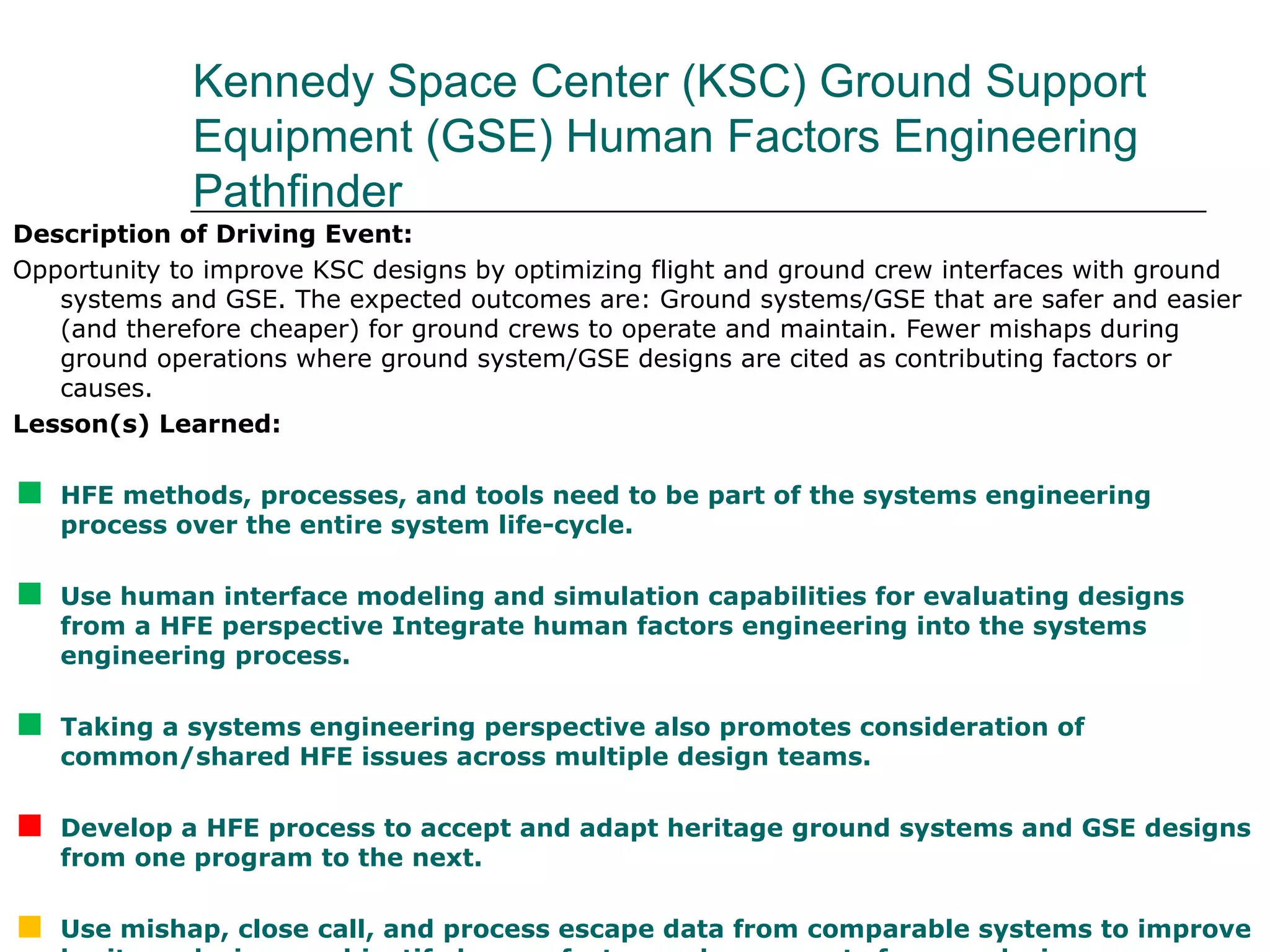 Kennedy Space Center (KSC) Ground Support
             Equipment (GSE) Human Factors Engineering
             Pathfinder
Description of Driving Event:
Opportunity to improve KSC designs by optimizing flight and ground crew interfaces with ground
   systems and GSE. The expected outcomes are: Ground systems/GSE that are safer and easier
   (and therefore cheaper) for ground crews to operate and maintain. Fewer mishaps during
   ground operations where ground system/GSE designs are cited as contributing factors or
   causes.
Lesson(s) Learned:


   HFE methods, processes, and tools need to be part of the systems engineering
    process over the entire system life-cycle.


   Use human interface modeling and simulation capabilities for evaluating designs
    from a HFE perspective Integrate human factors engineering into the systems
    engineering process.


   Taking a systems engineering perspective also promotes consideration of
    common/shared HFE issues across multiple design teams.


   Develop a HFE process to accept and adapt heritage ground systems and GSE designs
    from one program to the next.

    Use mishap, close call, and process escape data from comparable systems to improve
 