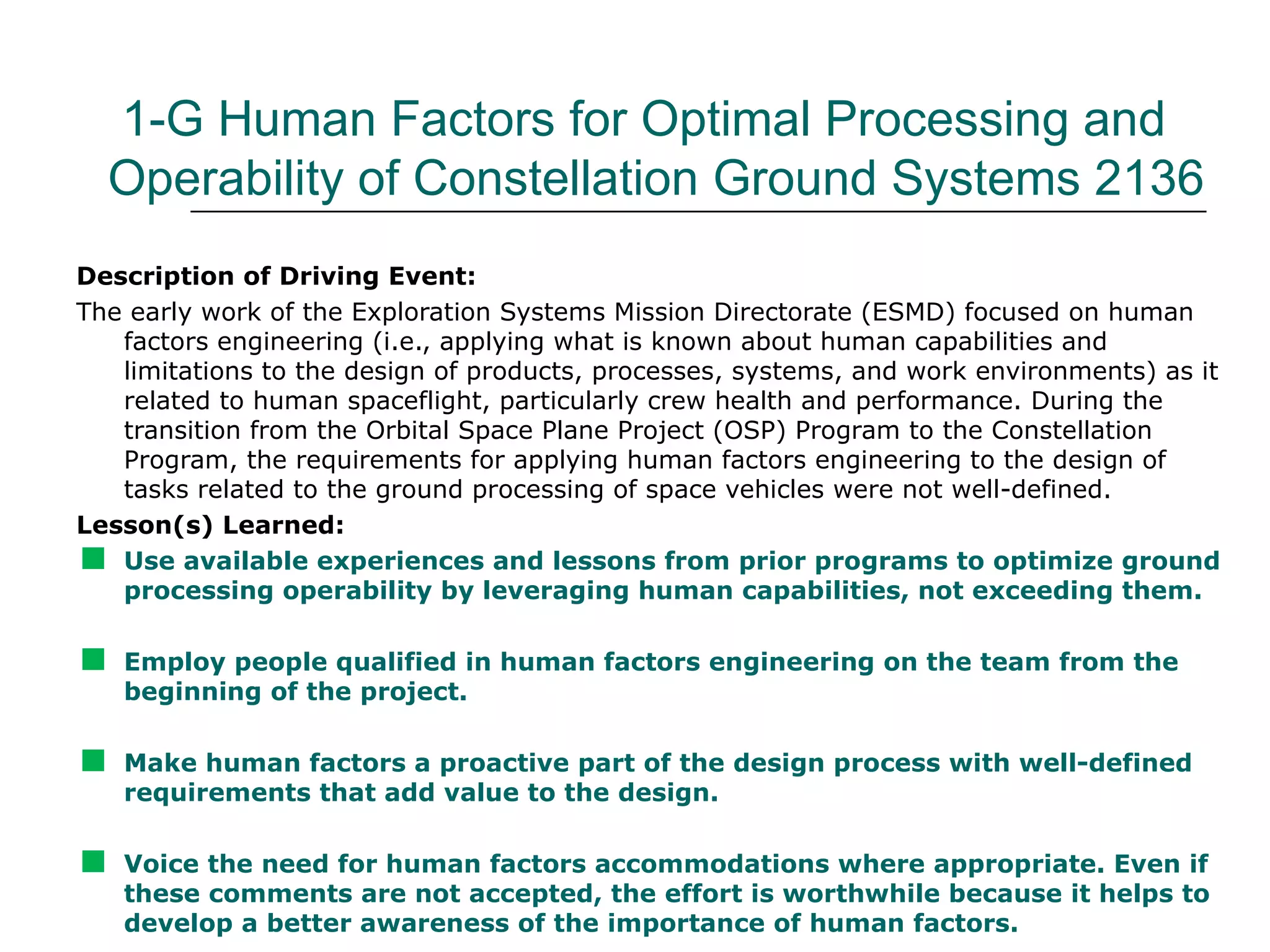 1-G Human Factors for Optimal Processing and
  Operability of Constellation Ground Systems 2136
Description of Driving Event:
The early work of the Exploration Systems Mission Directorate (ESMD) focused on human
   factors engineering (i.e., applying what is known about human capabilities and
   limitations to the design of products, processes, systems, and work environments) as it
   related to human spaceflight, particularly crew health and performance. During the
   transition from the Orbital Space Plane Project (OSP) Program to the Constellation
   Program, the requirements for applying human factors engineering to the design of
   tasks related to the ground processing of space vehicles were not well-defined.
Lesson(s) Learned:

  Use available experiences and lessons from prior programs to optimize ground
   processing operability by leveraging human capabilities, not exceeding them.


   Employ people qualified in human factors engineering on the team from the
    beginning of the project.


   Make human factors a proactive part of the design process with well-defined
    requirements that add value to the design.


   Voice the need for human factors accommodations where appropriate. Even if
    these comments are not accepted, the effort is worthwhile because it helps to
    develop a better awareness of the importance of human factors.
 