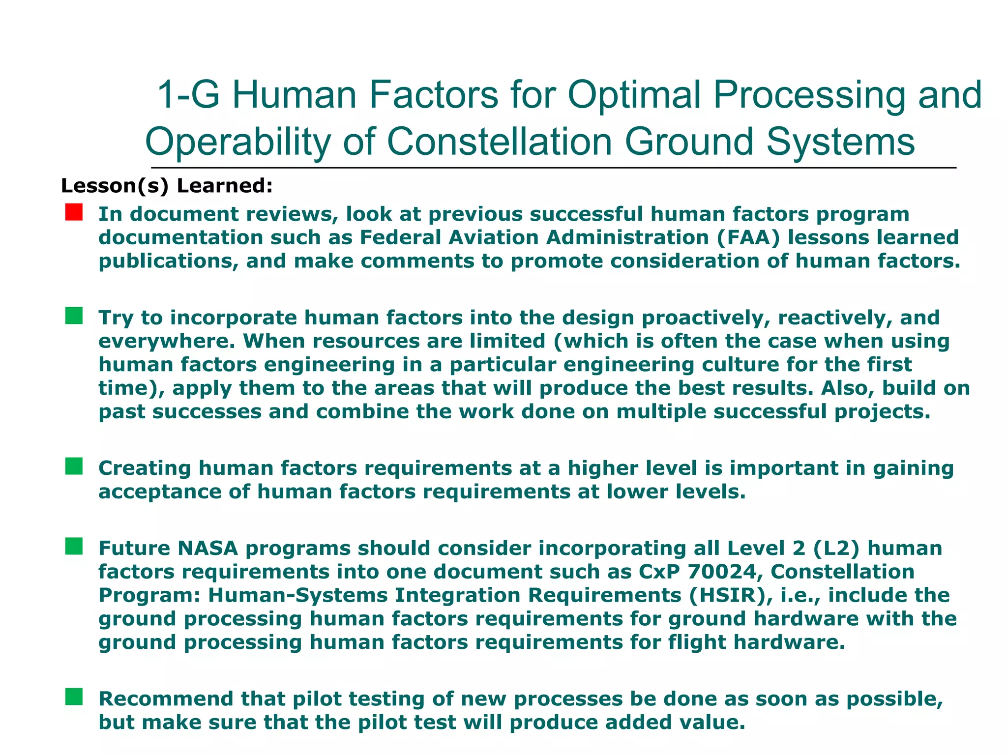 1-G Human Factors for Optimal Processing and
        Operability of Constellation Ground Systems
Lesson(s) Learned:

  In document reviews, look at previous successful human factors program
   documentation such as Federal Aviation Administration (FAA) lessons learned
   publications, and make comments to promote consideration of human factors.


   Try to incorporate human factors into the design proactively, reactively, and
    everywhere. When resources are limited (which is often the case when using
    human factors engineering in a particular engineering culture for the first
    time), apply them to the areas that will produce the best results. Also, build on
    past successes and combine the work done on multiple successful projects.


   Creating human factors requirements at a higher level is important in gaining
    acceptance of human factors requirements at lower levels.


   Future NASA programs should consider incorporating all Level 2 (L2) human
    factors requirements into one document such as CxP 70024, Constellation
    Program: Human-Systems Integration Requirements (HSIR), i.e., include the
    ground processing human factors requirements for ground hardware with the
    ground processing human factors requirements for flight hardware.


   Recommend that pilot testing of new processes be done as soon as possible,
    but make sure that the pilot test will produce added value.
 