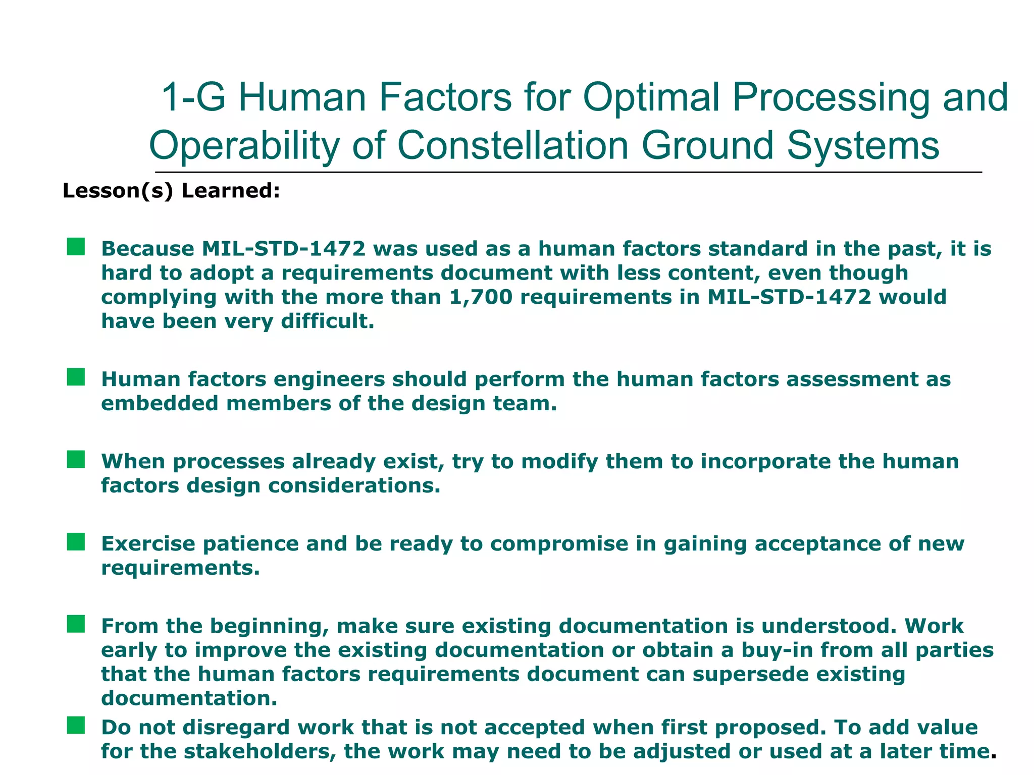 1-G Human Factors for Optimal Processing and
        Operability of Constellation Ground Systems
Lesson(s) Learned:


   Because MIL-STD-1472 was used as a human factors standard in the past, it is
    hard to adopt a requirements document with less content, even though
    complying with the more than 1,700 requirements in MIL-STD-1472 would
    have been very difficult.


   Human factors engineers should perform the human factors assessment as
    embedded members of the design team.


   When processes already exist, try to modify them to incorporate the human
    factors design considerations.


   Exercise patience and be ready to compromise in gaining acceptance of new
    requirements.


   From the beginning, make sure existing documentation is understood. Work
    early to improve the existing documentation or obtain a buy-in from all parties
    that the human factors requirements document can supersede existing
    documentation.

   Do not disregard work that is not accepted when first proposed. To add value
    for the stakeholders, the work may need to be adjusted or used at a later time.
 