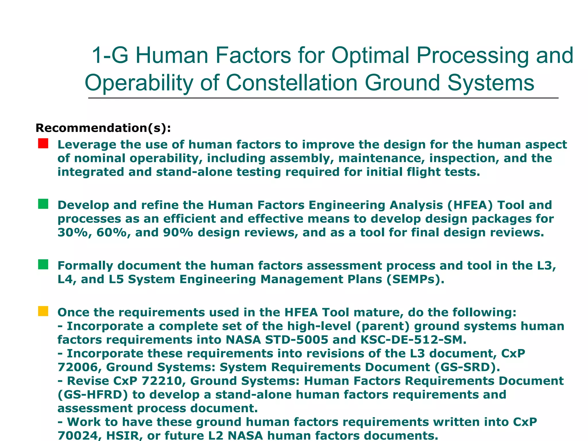 1-G Human Factors for Optimal Processing and
        Operability of Constellation Ground Systems
Recommendation(s):

  Leverage the use of human factors to improve the design for the human aspect
   of nominal operability, including assembly, maintenance, inspection, and the
   integrated and stand-alone testing required for initial flight tests.


   Develop and refine the Human Factors Engineering Analysis (HFEA) Tool and
    processes as an efficient and effective means to develop design packages for
    30%, 60%, and 90% design reviews, and as a tool for final design reviews.


   Formally document the human factors assessment process and tool in the L3,
    L4, and L5 System Engineering Management Plans (SEMPs).


   Once the requirements used in the HFEA Tool mature, do the following:
    - Incorporate a complete set of the high-level (parent) ground systems human
    factors requirements into NASA STD-5005 and KSC-DE-512-SM.
    - Incorporate these requirements into revisions of the L3 document, CxP
    72006, Ground Systems: System Requirements Document (GS-SRD).
    - Revise CxP 72210, Ground Systems: Human Factors Requirements Document
    (GS-HFRD) to develop a stand-alone human factors requirements and
    assessment process document.
    - Work to have these ground human factors requirements written into CxP
    70024, HSIR, or future L2 NASA human factors documents.
 