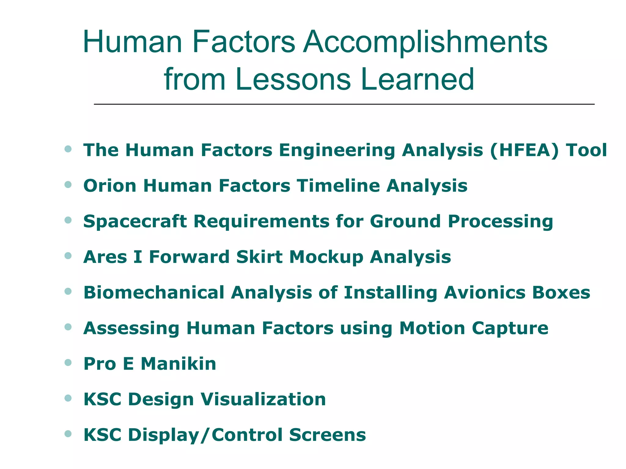 Human Factors Accomplishments
        from Lessons Learned

   The Human Factors Engineering Analysis (HFEA) Tool
   Orion Human Factors Timeline Analysis
   Spacecraft Requirements for Ground Processing
   Ares I Forward Skirt Mockup Analysis
   Biomechanical Analysis of Installing Avionics Boxes
   Assessing Human Factors using Motion Capture
   Pro E Manikin
   KSC Design Visualization
   KSC Display/Control Screens
 