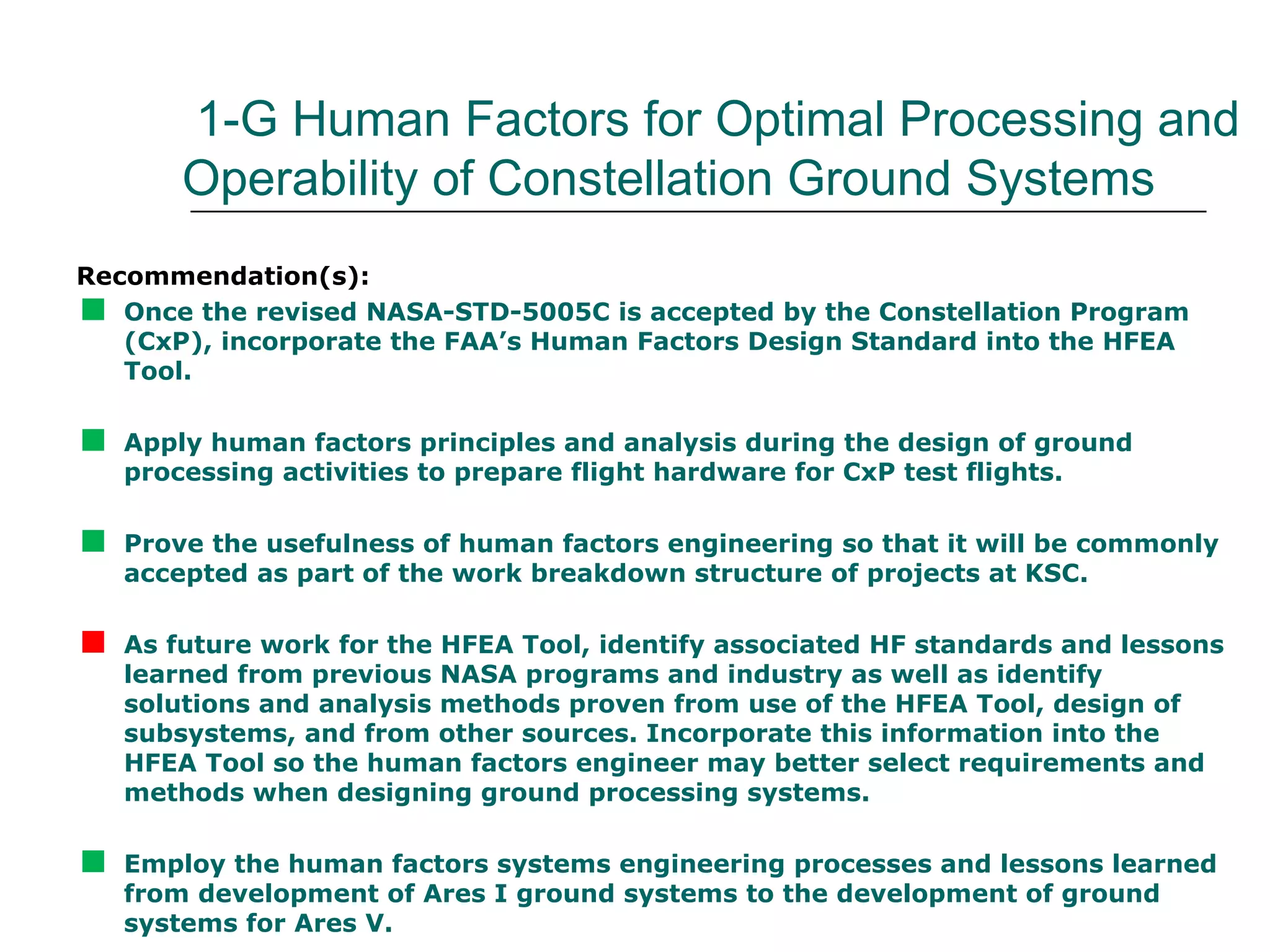 1-G Human Factors for Optimal Processing and
        Operability of Constellation Ground Systems
Recommendation(s):

  Once the revised NASA-STD-5005C is accepted by the Constellation Program
   (CxP), incorporate the FAA’s Human Factors Design Standard into the HFEA
   Tool.


   Apply human factors principles and analysis during the design of ground
    processing activities to prepare flight hardware for CxP test flights.


   Prove the usefulness of human factors engineering so that it will be commonly
    accepted as part of the work breakdown structure of projects at KSC.


   As future work for the HFEA Tool, identify associated HF standards and lessons
    learned from previous NASA programs and industry as well as identify
    solutions and analysis methods proven from use of the HFEA Tool, design of
    subsystems, and from other sources. Incorporate this information into the
    HFEA Tool so the human factors engineer may better select requirements and
    methods when designing ground processing systems.


   Employ the human factors systems engineering processes and lessons learned
    from development of Ares I ground systems to the development of ground
    systems for Ares V.
 
