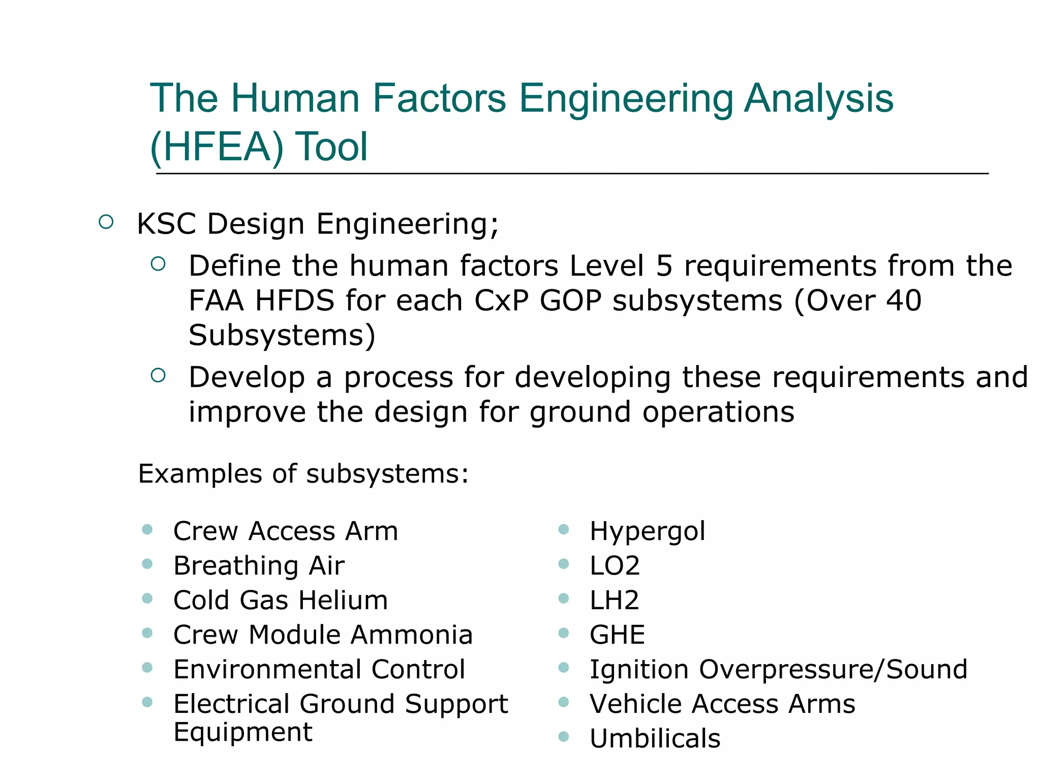 The Human Factors Engineering Analysis
    (HFEA) Tool
   KSC Design Engineering;
      Define the human factors Level 5 requirements from the
       FAA HFDS for each CxP GOP subsystems (Over 40
       Subsystems)
      Develop a process for developing these requirements and
       improve the design for ground operations

    Examples of subsystems:

       Crew Access Arm                Hypergol
       Breathing Air                  LO2
       Cold Gas Helium                LH2
       Crew Module Ammonia            GHE
       Environmental Control          Ignition Overpressure/Sound
       Electrical Ground Support      Vehicle Access Arms
        Equipment                      Umbilicals
 