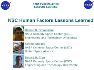 NASA PM CHALLENGE
            LESSONS LEARNED




KSC Human Factors Lessons Learned
      Damon B. Stambolian
      NASA Kennedy Space Center (KSC)
      Engineering and Technology Directorate

      Katrine Stelges
      NASA Kennedy Space Center (KSC)
      United Space Alliance

      Donald H. Tran
      NASA Kennedy Space Center (KSC)
      Engineering and Technology Directorate
 