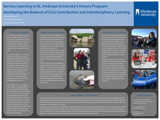 Service-Learning in St. Ambrose University’s Honors Program:
Developing the Balance of Civic Contribution and Interdisciplinary Learning
Jessica Cannova
FirstYear Experience
St. Ambrose University
The Honors Program
St. Ambrose University launched the
Honors Program in the fall of 2012.
The admission requirements include a
written essay, minimum 3.6 GPA, and
ACT score of 26 or higher. Once ad-
mitted, students must maintain a 3.25
cumulative GPA to remain in the pro-
gram.
The Honors Program at St. Ambrose
University is organized around an in-
terdisciplinary core offered in the first
semester of students’ first year. The
Honors Core includes two seminars
that fulfill two general education re-
quirements, Service Learning, and a
Speakers Series totaling six credits.
Students chose either theme A:
“Globalization: The Ripple Effect” or
theme B: “The Race to Equality”,
based on their interest in the topics
that address current issues.
In the Honors Core A, “The Ripple
Effect: Water as a Global Resource”
seminar was team-taught by Profes-
sors in Criminal Justice/ Law and Biolo-
gy. In the Honors Core B, “The 2012
Presidential Election” seminar was
team-taught by Professors in Philoso-
phy and Political Science. To best inte-
grate these themes with a community
agency that expressed a need, The
Quad Cities Waterkeeper, Scott County
Republican office, and Scott County
Democrat office were chosen for the
Service Learning Course.
Honors A Service-Learning
First-year honor students applied class-
room topics directly toward their service
with the Quad Cities Waterkeeper, Art
Norris. In the fall of 2012 Norris was in
the process of working on Clean Water
Act violations in the Green River located
just outside of Davenport, IA.
Norris’ needs with the Green River includ-
ed research on the Clean Water Act and
cement waste, relocation of endangered
mussels, and promotional materials in-
volving cement and cigarette water pollu-
tion.
Students chose one of these needs and
logged a minimum of 20 hours during the
semester. In addition, they wrote weekly
reflections, and published a final website
displaying the Honors Core integration
within their small service groups. Also, as
a requirement of the Speakers Series,
these groups presented to the campus
community about their experience in the
Honors Core.
Honors B Service-Learning
First-year honor students applied class-
room topics directly toward their service
for the Scott County Republican Office,
Scott County Democrat Office and St.
Ambrose University’s Student Govern-
ment Association (SGA). Classroom dis-
cussions that were visible in their service
included the following topics: campaign
strategy, tactics, duties and techniques,
political debates, advertisements, and
positions.
Students chose to serve either the Re-
publican or Democratic party in addition
to serving in non-partisan initiatives
through SGA, including voter registra-
tion. Identical to the Honors A section,
students were required to serve and log
a minimum of 20 hours over the semes-
ter, write weekly reflections, and publish
a final website displaying the Honors
Core integration within their small ser-
vice groups.
Opportunities and Challenges
Students established diverse perspectives through guided reflection, interactive community developments, and real-time challenges brought
about by applying lessons to practical problems. Public projects awakened students to how community organizations operate, from large-scale
coordination to personal dynamics. This established real principles and passions relating to the community and fostered construction of a solid
foundation for personal goals in the future.
Challenges in communication and organization required students to establish a meaningful connection between community service and course-
work, equipping them for future adversity. These challenges served as a catalyst for discussions and reflection on the fundamental purpose of
service learning. Critical thinking, collective problem solving and progressive goal-setting addressed the nature of adversity faced by community
agencies as a whole, leading to a more holistic understanding of practical planning and execution.
Student Websites
Honors A
www.anotsoconcretesolution.weebly.com
www.promotingandprotectingourwater.blogspot.com
www.machomussels.weebly.com
Honors B
www.ravefordave.weebly.com
www.mittislegit.weebly.com
For more information:
Jessica Cannova
Cannovajessicaa@sau.edu
563-333-5828
 
