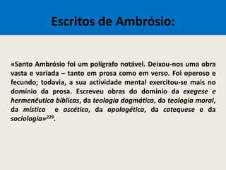 Escritos de Ambrósio:
«Santo Ambrósio foi um polígrafo notável. Deixou-nos uma obra
vasta e variada – tanto em prosa como em verso. Foi operoso e
fecundo; todavia, a sua actividade mental exercitou-se mais no
domínio da prosa. Escreveu obras do domínio da exegese e
hermenêutica bíblicas, da teologia dogmática, da teologia moral,
da mística e ascética, da apologética, da catequese e da
sociologia»229.
 