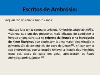 Escritos de Ambrósio:
Surgimento dos hinos ambrosianos:
«Na sua luta tenaz contra os arianos, Ambrósio, bispo de Milão,
visionou que um dos processos mais eficazes de combater a
heresia ariana consistia na reforma da liturgia e na introdução
de hinos litúrgicos que ajudassem a uma maior dinamização e
galvanização da assembleia do povo de Deus»220. «A par com o
rito ambrosiano, que se propõe renovar a liturgia dos mistérios
e/ou dos actos de culto em geral, apareceram os hinos
litúrgicos ambrosianos» 220.
 