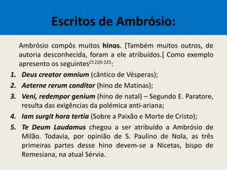 Escritos de Ambrósio:
Ambrósio compôs muitos hinos. [Também muitos outros, de
autoria desconhecida, foram a ele atribuídos.] Como exemplo
apresento os seguintesCf.220-225:
1. Deus creator omnium (cântico de Vésperas);
2. Aeterne rerum conditor (hino de Matinas);
3. Veni, redempor genium (hino de natal) – Segundo E. Paratore,
resulta das exigências da polémica anti-ariana;
4. Iam surgit hora tertia (Sobre a Paixão e Morte de Cristo);
5. Te Deum Laudamus chegou a ser atribuído a Ambrósio de
Milão. Todavia, por opinião de S. Paulino de Nola, as três
primeiras partes desse hino devem-se a Nicetas, bispo de
Remesiana, na atual Sérvia.
 