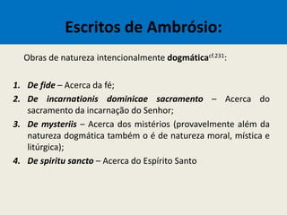 Escritos de Ambrósio:
Obras de natureza intencionalmente dogmáticacf.231:
1. De fide – Acerca da fé;
2. De incarnationis dominicae sacramento – Acerca do
sacramento da incarnação do Senhor;
3. De mysteriis – Acerca dos mistérios (provavelmente além da
natureza dogmática também o é de natureza moral, mística e
litúrgica);
4. De spiritu sancto – Acerca do Espírito Santo
 