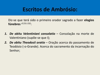 Escritos de Ambrósio:
Diz-se que terá sido o primeiro orador sagrado a fazer elogios
fúnebres cf.231-232:
1. De obitu Velentiniani consolatio – Consolação na morte de
Valentiniano (supõe-se que I);
2. De obitu Theodosii oratio – Oração acerca do passamento de
Teodósio (-o-Grande). Acerca do sacramento da incarnação do
Senhor;
 