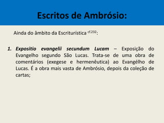 Escritos de Ambrósio:
Ainda do âmbito da Escriturística cf.232:
1. Expositio evangelii secundum Lucam – Exposição do
Evangelho segundo São Lucas. Trata-se de uma obra de
comentários (exegese e hermenêutica) ao Evangélho de
Lucas. É a obra mais vasta de Ambrósio, depois da coleção de
cartas;
 
