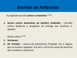 Escritos de Ambrósio:
A propósito da luta contra o arianismo cf.233:
1. Sermo contra Auxentium de basilicis tradendis – Sermão
contra Auxêncio a propósito da entrega das basílicas (=
igrejas);
Outras obras cf.233:
1. Sermones;
2. De Trinitate – Acerca da (santíssima) Trindade. Era o dogma
que os arianos negavam. Era até o cerne do corpo de doutrina
que constitui o arianismo.
 