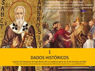 1
DADOS HISTÓRICOS
A partir da Catequese do Papa Bento XVI na audiência geral de 24 de Outubro de 2007,
in: https://w2.vatican.va/content/benedict-xvi/pt/audiences/2007/documents/hf_ben-xvi_aud_20071024.html.
Penitência do imperador Teodósio após o
massacre de Tessalónica contra Máximo, imposto
por St. Ambrósio. Marca o início da soberania do
poder espiritual sobre o poder civil. Mais+
 