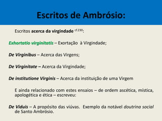 Escritos de Ambrósio:
Escritos acerca da virgindade cf.230:
Exhortatio virginitatis – Exortação à Virgindade;
De Virginibus – Acerca das Virgens;
De Virginitate – Acerca da Virgindade;
De institutione Virginis – Acerca da instituição de uma Virgem
E ainda relacionado com estes ensaios – de ordem ascética, mística,
apologética e ética – escreveu:
De Viduis – A propósito das viúvas. Exemplo da notável doutrina social
de Santo Ambrósio.
 