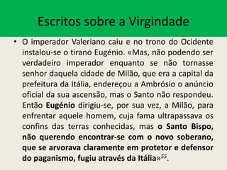 Escritos sobre a Virgindade
• O imperador Valeriano caiu e no trono do Ocidente
instalou-se o tirano Eugénio. «Mas, não podendo ser
verdadeiro imperador enquanto se não tornasse
senhor daquela cidade de Milão, que era a capital da
prefeitura da Itália, endereçou a Ambrósio o anúncio
oficial da sua ascensão, mas o Santo não respondeu.
Então Eugénio dirigiu-se, por sua vez, a Milão, para
enfrentar aquele homem, cuja fama ultrapassava os
confins das terras conhecidas, mas o Santo Bispo,
não querendo encontrar-se com o novo soberano,
que se arvorava claramente em protetor e defensor
do paganismo, fugiu através da Itália»55.
 