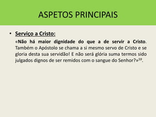 ASPETOS PRINCIPAIS
• Serviço a Cristo:
«Não há maior dignidade do que a de servir a Cristo.
Também o Apóstolo se chama a si mesmo servo de Cristo e se
gloria desta sua servidão! E não será glória suma termos sido
julgados dignos de ser remidos com o sangue do Senhor?»59.
 