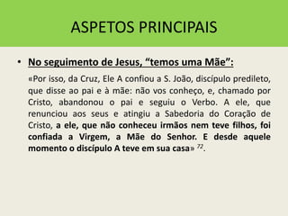 ASPETOS PRINCIPAIS
• No seguimento de Jesus, “temos uma Mãe”:
«Por isso, da Cruz, Ele A confiou a S. João, discípulo predileto,
que disse ao pai e à mãe: não vos conheço, e, chamado por
Cristo, abandonou o pai e seguiu o Verbo. A ele, que
renunciou aos seus e atingiu a Sabedoria do Coração de
Cristo, a ele, que não conheceu irmãos nem teve filhos, foi
confiada a Virgem, a Mãe do Senhor. E desde aquele
momento o discípulo A teve em sua casa» 72.
 