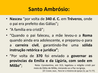 Santo Ambrósio:
• Nasceu “por volta de 340 d. C. em Tréveros, onde
o pai era prefeito das Gálias”;
• “A família era cristã”;
• “Quando o pai faleceu, a mãe levou-o a Roma
quando ainda era adolescente, e preparou-o para
a carreira civil, garantindo-lhe uma sólida
instrução retórica e jurídica”;
• “Por volta de 370 foi enviado a governar as
províncias da Emília e da Ligúria, com sede em
Milão”; Nota: Constantino, em 313, legalizou a religião cristã por
meio do Édito de Milão, iniciando-se a Paz na Igreja.
[Cf. COMBY, Jean, Para ler a História da Igreja (1), pp 71-77].
 