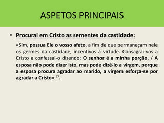 ASPETOS PRINCIPAIS
• Procurai em Cristo as sementes da castidade:
«Sim, possua Ele o vosso afeto, a fim de que permaneçam nele
os germes da castidade, incentivos à virtude. Consagrai-vos a
Cristo e confessai-o dizendo: O senhor é a minha porção. / A
esposa não pode dizer isto, mas pode dizê-lo a virgem, porque
a esposa procura agradar ao marido, a virgem esforça-se por
agradar a Cristo» 77.
 