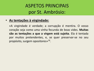 ASPETOS PRINCIPAIS
por St. Ambrósio:
• As tentações à virgindade:
«A virgindade é verdade; a corrupção é mentira. O vosso
coração seja como uma vinha fecunda de boas vides. Muitas
são as tentações a que a virgem está sujeita. Ela é tentada
por muitos pretendentes, e, se quer preservar-se no seu
propósito, surgem opositores»79.
 