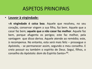 ASPETOS PRINCIPAIS
• Louvor à virgindade:
«A virgindade é coisa boa. Aquele que resolveu, no seu
coração, conservar virgem a sua filha, faz bem. Aquele que a
casar faz bem; aquele que a não casar faz melhor. Aquele faz
bem, porque afugenta os perigos; este faz melhor, pela
vantagem que disso deriva. Aquele atende ao remédio; este,
à recompensa. No entanto, esta será mais feliz – prossegue o
Apóstolo, - se permanecer assim, segundo o meu conselho. E
creio possuir eu também o espírito de Deus. Segui, filhos, o
conselho do Apóstolo: dom do Espírito Santo»80.
 