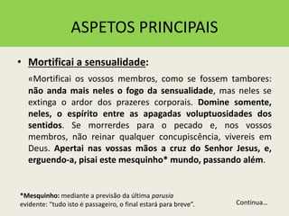 ASPETOS PRINCIPAIS
• Mortificai a sensualidade:
«Mortificai os vossos membros, como se fossem tambores:
não anda mais neles o fogo da sensualidade, mas neles se
extinga o ardor dos prazeres corporais. Domine somente,
neles, o espírito entre as apagadas voluptuosidades dos
sentidos. Se morrerdes para o pecado e, nos vossos
membros, não reinar qualquer concupiscência, vivereis em
Deus. Apertai nas vossas mãos a cruz do Senhor Jesus, e,
erguendo-a, pisai este mesquinho* mundo, passando além.
Continua…
*Mesquinho: mediante a previsão da última parusia
evidente: “tudo isto é passageiro, o final estará para breve”.
 