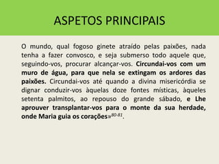 ASPETOS PRINCIPAIS
O mundo, qual fogoso ginete atraído pelas paixões, nada
tenha a fazer convosco, e seja submerso todo aquele que,
seguindo-vos, procurar alcançar-vos. Circundai-vos com um
muro de água, para que nela se extingam os ardores das
paixões. Circundai-vos até quando a divina misericórdia se
dignar conduzir-vos àquelas doze fontes místicas, àqueles
setenta palmitos, ao repouso do grande sábado, e Lhe
aprouver transplantar-vos para o monte da sua herdade,
onde Maria guia os corações»80-81.
 