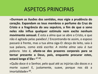 ASPETOS PRINCIPAIS
«Durmam as ilusões dos sentidos, mas vigie a prudência do
coração. Expandam os teus membros o perfume da Cruz de
Cristo e a fragrância do seu sepulcro, a fim de que o sono
neles não influa qualquer estímulo nem excite nenhum
movimento sensual. É esta a alma que se abre a Cristo, e que
não é agitada pelas paixões! / Encontrando-te assim, o esposo
passará à frente, mas a tua alma siga-O: desça do leito, saia à
sua palavra, como está escrito: A minha alma saiu à tua
palavra. Isto é, afaste-se dos prazeres corporais para se
tornar presente a Deus, pois, enquanto procurar estes,
estará longe d`Ele» 87-88.
«Quão doce é o Senhor, pelo qual até as injúrias são doces e a
morte suave! E, justamente, suave, porque nos dá a
imortalidade»89.
 