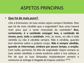 ASPETOS PRINCIPAIS
• Que há de mais puro?:
«Diz o Eclesiastes: As tuas vestes sejam sempre Cândidas. Mas
que há de mais cândido que a virgindade? Que coisa haverá
mais pura que a veste imaculada da castidade? Boa,
certamente, é a castidade conjugal: boa, a castidade de
viuvez; pura, toda a castidade, mas, às vezes, ou não é toda
cândida ou não é cândida sempre. Não é cândida, quando
tem domínio sobre o próprio corpo. Não é sempre cândida,
quando se interrompe, embora por pouco tempo, a oração.
Com razão, portanto, foi dito da virgindade: Sejam sempre as
tuas vestes cândidas e exista essência sobre a tua cabeça, a
fim de que as tuas lâmpadas resplandeçam sempre e
nenhuma se extinga à chegada do Esposo celeste» 90-91.
 