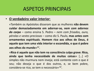 ASPETOS PRINCIPAIS
• O verdadeiro valor interior:
«Também os Apóstolos disseram que as mulheres não devem
cuidar demasiadamente em adornar-se, nem com adornos
do corpo – como ensina S. Pedro – nem com frisados, ouro,
pérolas e vestes preciosas – como diz S. Paulo, mas antes com
ornamentos espirituais. Homem rico aos olhos de Deus, é
aquele que tem uma vida interior e escondida, e que é pobre
aos olhos do mundo»92.
«Rico é aquele que não tem na consciência culpa grave: Rico,
ainda que tenha necessidade de muitas coisas» […] «O
simples não murmura nem inveja; está contente com o que é
seu; não deseja o que é dos outros, e, se bem pobre,
considera-se rico, se tem o necessário»92.
 