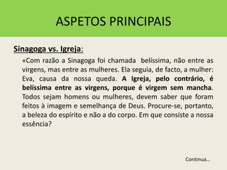 ASPETOS PRINCIPAIS
Sinagoga vs. Igreja:
«Com razão a Sinagoga foi chamada belíssima, não entre as
virgens, mas entre as mulheres. Ela seguia, de facto, a mulher:
Eva, causa da nossa queda. A Igreja, pelo contrário, é
belíssima entre as virgens, porque é virgem sem mancha.
Todos sejam homens ou mulheres, devem saber que foram
feitos à imagem e semelhança de Deus. Procure-se, portanto,
a beleza do espírito e não a do corpo. Em que consiste a nossa
essência?
Continua…
 