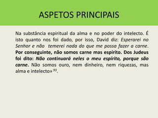 ASPETOS PRINCIPAIS
Na substância espiritual da alma e no poder do intelecto. É
isto quanto nos foi dado, por isso, David diz: Esperarei no
Senhor e não temerei nada do que me possa fazer a carne.
Por conseguinte, não somos carne mas espírito. Dos Judeus
foi dito: Não continuará neles o meu espírito, porque são
carne. Não somos ouro, nem dinheiro, nem riquezas, mas
alma e intelecto»93.
 