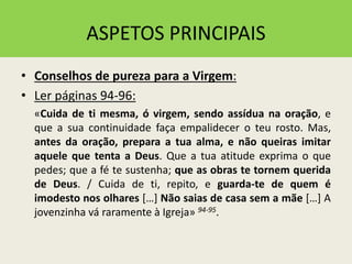 ASPETOS PRINCIPAIS
• Conselhos de pureza para a Virgem:
• Ler páginas 94-96:
«Cuida de ti mesma, ó virgem, sendo assídua na oração, e
que a sua continuidade faça empalidecer o teu rosto. Mas,
antes da oração, prepara a tua alma, e não queiras imitar
aquele que tenta a Deus. Que a tua atitude exprima o que
pedes; que a fé te sustenha; que as obras te tornem querida
de Deus. / Cuida de ti, repito, e guarda-te de quem é
imodesto nos olhares […] Não saias de casa sem a mãe […] A
jovenzinha vá raramente à Igreja» 94-95.
 