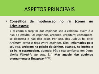 ASPETOS PRINCIPAIS
• Conselhos de moderação no rir (como no
Eclesiastes):
«Tal como o crepitar dos espinhos sob a caldeira, assim é o
riso do estulto. Os espinhos, ardendo, crepitam; consomem-
se depressa e não dão calor. Por isso, dos Judeus foi dito:
Arderam como o fogo entre espinhos. Eles, inflamados pelo
seu riso, arderam na paixão do Senhor, quando, no incêndio
da ira, o escarneciam, dizendo: Pôs a sua confiança em Deus:
Venha libertá-lo da cruz. […] Mas aquele riso queimou
eternamente a Sinagoga» 97-98.
 