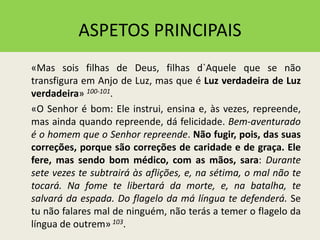 ASPETOS PRINCIPAIS
«Mas sois filhas de Deus, filhas d`Aquele que se não
transfigura em Anjo de Luz, mas que é Luz verdadeira de Luz
verdadeira» 100-101.
«O Senhor é bom: Ele instrui, ensina e, às vezes, repreende,
mas ainda quando repreende, dá felicidade. Bem-aventurado
é o homem que o Senhor repreende. Não fugir, pois, das suas
correções, porque são correções de caridade e de graça. Ele
fere, mas sendo bom médico, com as mãos, sara: Durante
sete vezes te subtrairá às aflições, e, na sétima, o mal não te
tocará. Na fome te libertará da morte, e, na batalha, te
salvará da espada. Do flagelo da má língua te defenderá. Se
tu não falares mal de ninguém, não terás a temer o flagelo da
língua de outrem» 103.
 