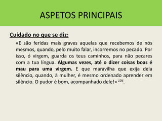 ASPETOS PRINCIPAIS
Cuidado no que se diz:
«E são feridas mais graves aquelas que recebemos de nós
mesmos, quando, pelo muito falar, incorremos no pecado. Por
isso, ó virgem, guarda os teus caminhos, para não pecares
com a tua língua. Algumas vezes, até o dizer coisas boas é
mau para uma virgem. E que maravilha que exija dela
silêncio, quando, à mulher, é mesmo ordenado aprender em
silêncio. O pudor é bom, acompanhado dele!» 104.
 